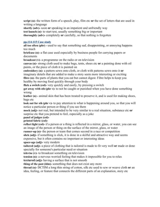 script (n)- the written form of a speech, play, film etc or the set of letters that are used in
writing a language
shortly (adv)- soon or speaking in an impatient and unfriendly way
test launch (n)- to start test, usually something big or important
thoroughly (adv)- completely or carefully, so that nothing is forgotten

pp.114-115 Case study
all too often (phr) - used to say that something sad, disappointing, or annoying happens
too much
briefcase (n)- a flat case used especially by business people for carrying papers or
documents
broadcast (v)- a programme on the radio or on television
canvas (n)- strong cloth used to make bags, tents, shoes etc or a painting done with oil
paints, or the piece of cloth it is painted on
embroidery (n)- a pattern sewn onto cloth, or cloth with patterns sewn onto it or
imaginary details that are added to make a story seem more interesting or exciting
fibre (n)- the parts of plants that you eat but cannot digest. Fibre helps to keep you
healthy by moving food quickly through your body
flick a switch (col)- very quickly and easily, by pressing a switch
get away with sth (phr v)- to not be caught or punished when you have done something
wrong
leather (n) - animal skin that has been treated to preserve it, and is used for making shoes,
bags etc
look out for sth (phr v)- to pay attention to what is happening around you, so that you will
notice a particular person or thing if you see them
mock (adj)- not real, but intended to be very similar to a real situation, substance etc or
surprise etc that you pretend to feel, especially as a joke
panel of judges (col)-
printed fabric (col)-
reflect light (col)- if a person or a thing is reflected in a mirror, glass, or water, you can see
an image of the person or thing on the surface of the mirror, glass, or water
runner-up (n)- the person or team that comes second in a race or competition
slick (adj)- if something is slick, it is done in a skilful and attractive way and seems
expensive, but it often contains no important or interesting ideas
space-age (adj)- very modern
tailored (adj)- a piece of clothing that is tailored is made to fit very well or made or done
specially for someone's particular need or situation
televise (v)- to broadcast something on television
tension (n)- a nervous worried feeling that makes it impossible for you to relax
textured (adj)- having a surface that is not smooth
thing of the past (idm)- something that does not exist any more
thread (n)- DCTIM a long thin string of cotton, silk etc used to sew or weave cloth or an
idea, feeling, or feature that connects the different parts of an explanation, story etc
 