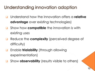  Understand how the innovation offers a relative
advantage over existing technologies)
 Show how compatible the innovation is with
existing uses
 Reduce the complexity (perceived degree of
difficulty)
 Enable trialability (through allowing
experimentation)
 Show observability (results visible to others)
10
 