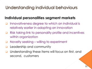 11
Individual personalities segment markets
 Innovativeness degree to which an individual is
relatively earlier in adopting an innovation
 Risk taking link to personality profile and incentives
within organization
 Novelty seeking – willing to experiment
 Leadership and community
 Understanding these items will focus on first, and
second, customers
11
 