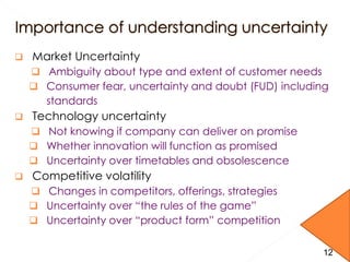  Market Uncertainty
 Ambiguity about type and extent of customer needs
 Consumer fear, uncertainty and doubt (FUD) including
standards
 Technology uncertainty
 Not knowing if company can deliver on promise
 Whether innovation will function as promised
 Uncertainty over timetables and obsolescence
 Competitive volatility
 Changes in competitors, offerings, strategies
 Uncertainty over “the rules of the game”
 Uncertainty over “product form” competition
12
 