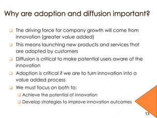  The driving force for company growth will come from
innovation (greater value added)
 This means launching new products and services that
are adopted by customers
 Diffusion is critical to make potential users aware of the
innovation
 Adoption is critical if we are to turn innovation into a
value added process
 We must focus on both to:
 Achieve the potential of innovation
 Develop strategies to improve innovation outcomes
13
 