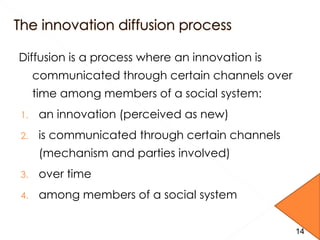 Diffusion is a process where an innovation is
communicated through certain channels over
time among members of a social system:
1. an innovation (perceived as new)
2. is communicated through certain channels
(mechanism and parties involved)
3. over time
4. among members of a social system
14
 