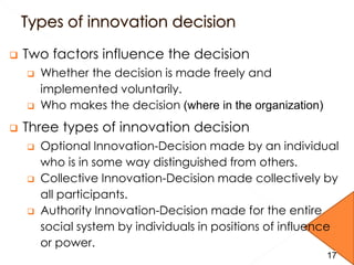 17
 Two factors influence the decision
 Whether the decision is made freely and
implemented voluntarily.
 Who makes the decision (where in the organization)
 Three types of innovation decision
 Optional Innovation-Decision made by an individual
who is in some way distinguished from others.
 Collective Innovation-Decision made collectively by
all participants.
 Authority Innovation-Decision made for the entire
social system by individuals in positions of influence
or power.
17
 
