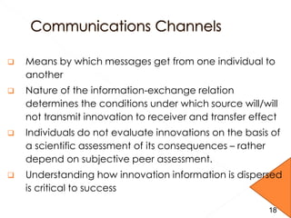  Means by which messages get from one individual to
another
 Nature of the information-exchange relation
determines the conditions under which source will/will
not transmit innovation to receiver and transfer effect
 Individuals do not evaluate innovations on the basis of
a scientific assessment of its consequences – rather
depend on subjective peer assessment.
 Understanding how innovation information is dispersed
is critical to success
1818
 