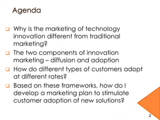  Why is the marketing of technology
innovation different from traditional
marketing?
 The two components of innovation
marketing – diffusion and adoption
 How do different types of customers adopt
at different rates?
 Based on these frameworks, how do I
develop a marketing plan to stimulate
customer adoption of new solutions?
22
 