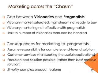  Gap between Visionaries and Pragmatists
 Visionary market saturated, mainstream not ready to buy
 Visionary marketing not effective with pragmatists
 Limit to number of visionaries than can be handled
 Consequences for marketing to pragmatists
 Assume responsibility for complete, end-to-end solution
 Customer services vital (seeking the useful applications)
 Focus on best solution possible (rather than best possible
solution)
 Simplify complex product features 2525
 