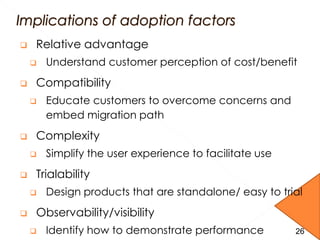  Relative advantage
 Understand customer perception of cost/benefit
 Compatibility
 Educate customers to overcome concerns and
embed migration path
 Complexity
 Simplify the user experience to facilitate use
 Trialability
 Design products that are standalone/ easy to trial
 Observability/visibility
 Identify how to demonstrate performance 2626
 