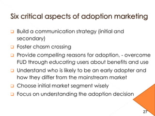  Build a communication strategy (initial and
secondary)
 Foster chasm crossing
 Provide compelling reasons for adoption, - overcome
FUD through educating users about benefits and use
 Understand who is likely to be an early adopter and
how they differ from the mainstream market
 Choose initial market segment wisely
 Focus on understanding the adoption decision
2727
 