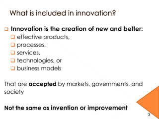  Innovation is the creation of new and better:
 effective products,
 processes,
 services,
 technologies, or
 business models
That are accepted by markets, governments, and
society
Not the same as invention or improvement
3
 