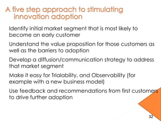 Identify initial market segment that is most likely to
become an early customer
Understand the value proposition for those customers as
well as the barriers to adoption
Develop a diffusion/communication strategy to address
that market segment
Make it easy for Trialability, and Observability (for
example with a new business model)
Use feedback and recommendations from first customers
to drive further adoption
32
 