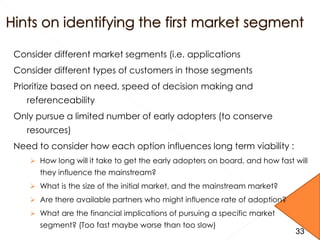 Consider different market segments (i.e. applications
Consider different types of customers in those segments
Prioritize based on need, speed of decision making and
referenceability
Only pursue a limited number of early adopters (to conserve
resources)
Need to consider how each option influences long term viability :
 How long will it take to get the early adopters on board, and how fast will
they influence the mainstream?
 What is the size of the initial market, and the mainstream market?
 Are there available partners who might influence rate of adoption?
 What are the financial implications of pursuing a specific market
segment? (Too fast maybe worse than too slow)
3333
 
