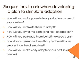  How will you make potential early adopters aware of
your solution?
 How will you motivate them to adopt?
 How will you lower the costs (and risks) of adoption?
 How will you persuade them benefits exceed costs?
 How do you persuade them that your benefits are
greater than the alternatives?
 How will you make early adopters your best sales
people?
3535
 