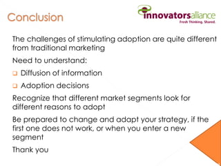 The challenges of stimulating adoption are quite different
from traditional marketing
Need to understand:
 Diffusion of information
 Adoption decisions
Recognize that different market segments look for
different reasons to adopt
Be prepared to change and adapt your strategy, if the
first one does not work, or when you enter a new
segment
Thank you
36
 