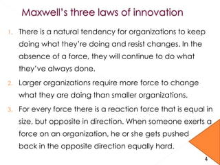 1. There is a natural tendency for organizations to keep
doing what they’re doing and resist changes. In the
absence of a force, they will continue to do what
they’ve always done.
2. Larger organizations require more force to change
what they are doing than smaller organizations.
3. For every force there is a reaction force that is equal in
size, but opposite in direction. When someone exerts a
force on an organization, he or she gets pushed
back in the opposite direction equally hard.
4
 