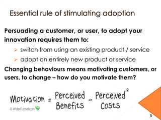 Persuading a customer, or user, to adopt your
innovation requires them to:
 switch from using an existing product / service
 adopt an entirely new product or service
Changing behaviours means motivating customers, or
users, to change – how do you motivate them?
2
5
 