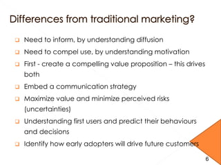  Need to inform, by understanding diffusion
 Need to compel use, by understanding motivation
 First - create a compelling value proposition – this drives
both
 Embed a communication strategy
 Maximize value and minimize perceived risks
(uncertainties)
 Understanding first users and predict their behaviours
and decisions
 Identify how early adopters will drive future customers
6
 