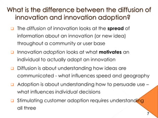  The diffusion of innovation looks at the spread of
information about an innovation (or new idea)
throughout a community or user base
 Innovation adoption looks at what motivates an
individual to actually adopt an innovation
 Diffusion is about understanding how ideas are
communicated - what influences speed and geography
 Adoption is about understanding how to persuade use –
what influences individual decisions
 Stimulating customer adoption requires understanding
all three
7
 