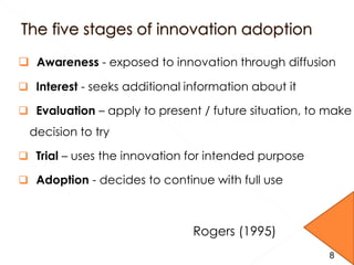 8
 Awareness - exposed to innovation through diffusion
 Interest - seeks additional information about it
 Evaluation – apply to present / future situation, to make
decision to try
 Trial – uses the innovation for intended purpose
 Adoption - decides to continue with full use
Rogers (1995)
8
 