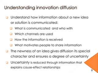  Understand how information about a new idea
or solution is communicated:
 What is communicated and who with
 Which channels are used
 How the information is received
 What motivates people to share information
 The newness of an idea gives diffusion its special
character and ensures a degree of uncertainty
 Uncertainty is reduced through information that
explains cause-effect relationships
9
 
