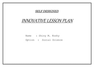 SELF DESIGNED 
INNOVATIVE LESSON PLAN 
Name : Shiny M. Koshy 
Option : Social Science 
 