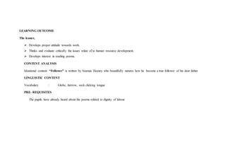 LEARNING OUTCOME
The leaner,
 Develops proper attitude towards work.
 Thinks and evaluate critically the issues relate of to human resource development.
 Develops interest in reading poems.
CONTENT ANALYSIS
Ideational content: “Follower” is written by Seamus Heaney who beautifully natures how he become a true follower of his dear father
LINGUISTIC CONTENT
Vocabulary : Globe, furrrow, sock clicking tongue
PRE- REQUISITES
The pupils have already heard about the poems related to dignity of labour
 