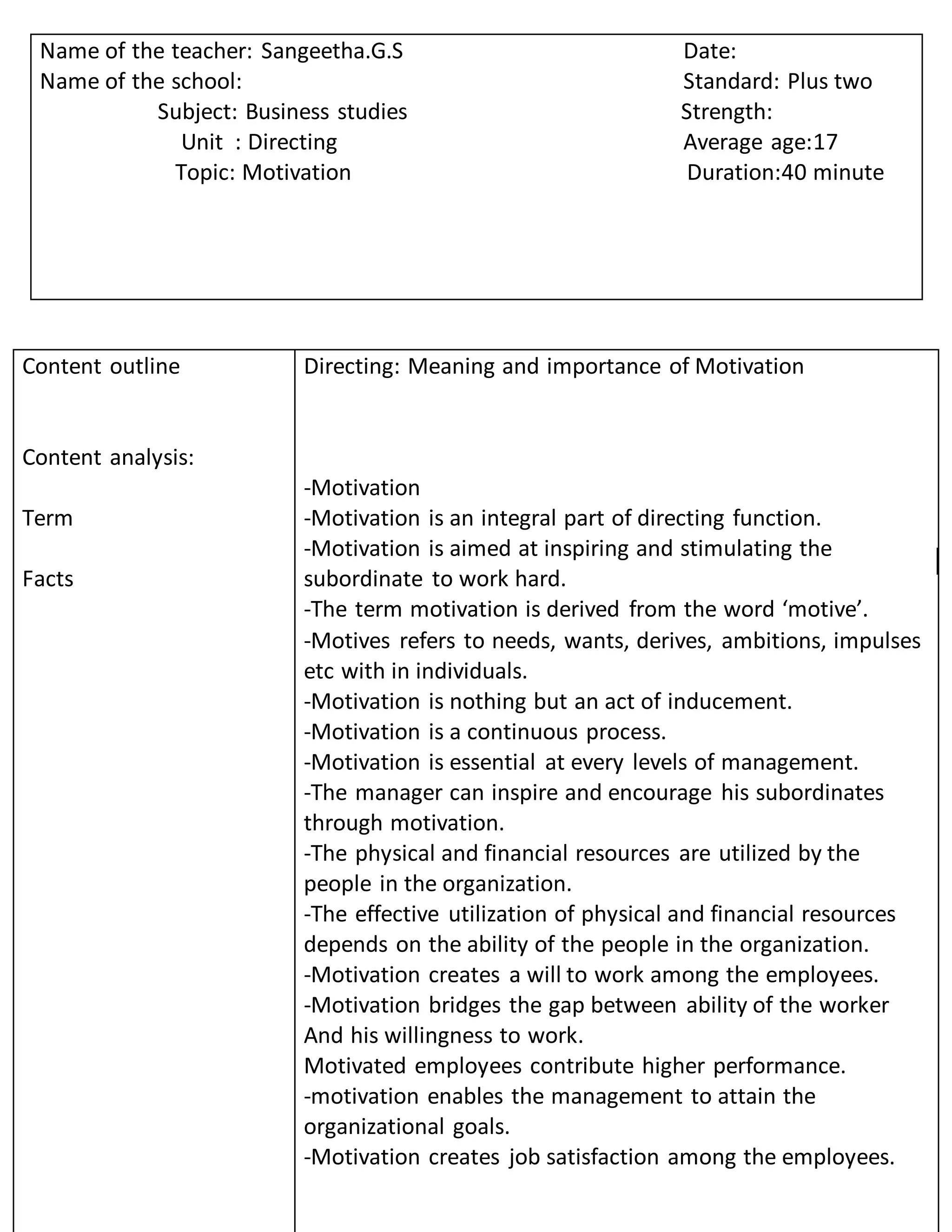 Content outline
Content analysis:
Term
Facts
Directing: Meaning and importance of Motivation
-Motivation
-Motivation is an integral part of directing function.
-Motivation is aimed at inspiring and stimulating the
subordinate to work hard.
-The term motivation is derived from the word ‘motive’.
-Motives refers to needs, wants, derives, ambitions, impulses
etc with in individuals.
-Motivation is nothing but an act of inducement.
-Motivation is a continuous process.
-Motivation is essential at every levels of management.
-The manager can inspire and encourage his subordinates
through motivation.
-The physical and financial resources are utilized by the
people in the organization.
-The effective utilization of physical and financial resources
depends on the ability of the people in the organization.
-Motivation creates a will to work among the employees.
-Motivation bridges the gap between ability of the worker
And his willingness to work.
Motivated employees contribute higher performance.
-motivation enables the management to attain the
organizational goals.
-Motivation creates job satisfaction among the employees.
Name of the teacher: Sangeetha.G.S Date:
Name of the school: Standard: Plus two
Subject: Business studies Strength:
Unit : Directing Average age:17
Topic: Motivation Duration:40 minute
 