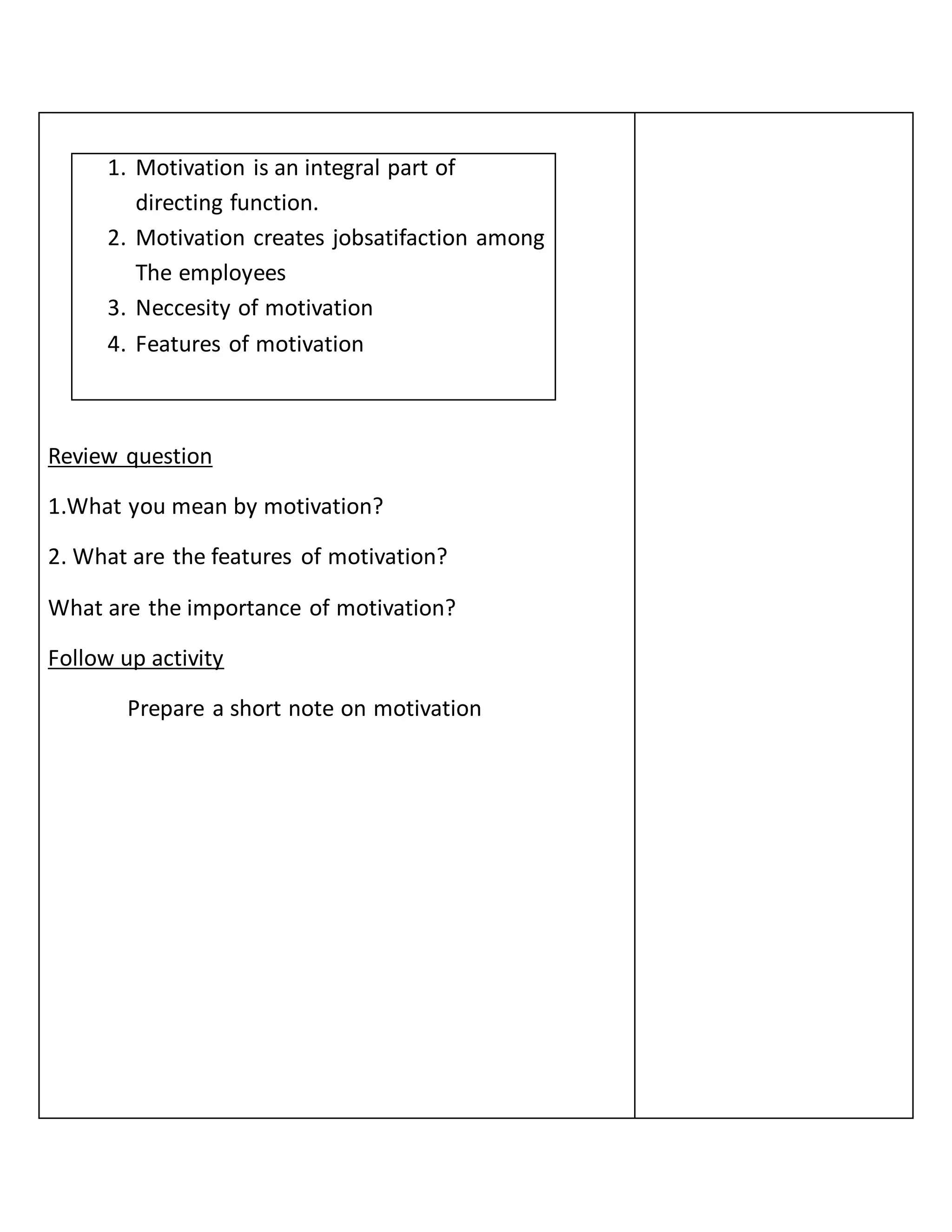 1. Motivation is an integral part of
directing function.
2. Motivation creates jobsatifaction among
The employees
3. Neccesity of motivation
4. Features of motivation
Review question
1.What you mean by motivation?
2. What are the features of motivation?
What are the importance of motivation?
Follow up activity
Prepare a short note on motivation
 