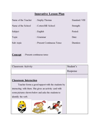 Innovative Lesson Plan
Name of the Teacher : Stephy Thomas Standard: VIII
Name of the School : CottonHill School Strength:
Subject : English Period:
Topic : Grammar Date:
Sub- topic : Present Continuous Tense Duration:
Concept : Present continuous tense
Classroom Activity Student’s
Response
Classroom Interaction
Teacher forms a good rapport with the students by
interacting with them. She gives an activity card with
some pictures shown below and asks the students to
identify the verb.
 