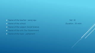  Name of the teacher : sanoj raju Std : IX
 Name of the school: Duration : 35 mint
 Name of the subject: Social Science
 Name of the unit: Our Government
 Name of the topic : parliament
 