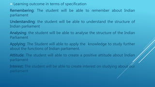  Learning outcome in terms of specification
Remembering: The student will be able to remember about Indian
parliament
Understanding: the student will be able to understand the structure of
Indian parliament
Analysing: the student will be able to analyse the structure of the Indian
Parliament
Applying: The Student will able to apply the knowledge to study further
about the functions of Indian parliament.
Attitude: The student will able to create a positive attitude about Indian
parliament
Interest: The student will be able to create interest on studying about our
parliament
 
