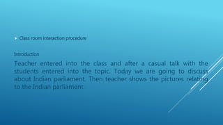  Class room interaction procedure
Introduction
Teacher entered into the class and after a casual talk with the
students entered into the topic. Today we are going to discuss
about Indian parliament. Then teacher shows the pictures relating
to the Indian parliament.
 