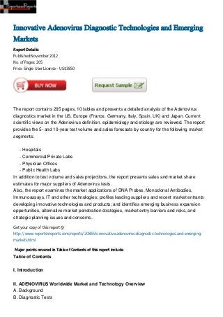 Innovative Adenovirus Diagnostic Technologies and Emerging
Markets
Report Details:
Published:November 2012
No. of Pages: 205
Price: Single User License – US$3850




The report contains 205 pages, 10 tables and presents a detailed analysis of the Adenovirus
diagnostics market in the US, Europe (France, Germany, Italy, Spain, UK) and Japan. Current
scientific views on the Adenovirus definition, epidemiology and etiology are reviewed. The report
provides the 5- and 10-year test volume and sales forecasts by country for the following market
segments:


    - Hospitals
    - Commercial/Private Labs
    - Physician Offices
    - Public Health Labs
In addition to test volume and sales projections, the report presents sales and market share
estimates for major suppliers of Adenovirus tests.
Also, the report examines the market applications of DNA Probes, Monoclonal Antibodies,
Immunoassays, IT and other technologies; profiles leading suppliers and recent market entrants
developing innovative technologies and products; and identifies emerging business expansion
opportunities, alternative market penetration strategies, market entry barriers and risks, and
strategic planning issues and concerns.

Get your copy of this report @
http://www.reportsnreports.com/reports/208655-innovative-adenovirus-diagnostic-technologies-and-emerging-
markets.html

Major points covered in Table of Contents of this report include
Table of Contents


I. Introduction


II. ADENOVIRUS Worldwide Market and Technology Overview
A. Background
B. Diagnostic Tests
 