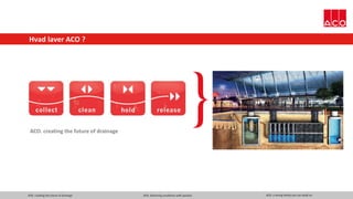 ACO. creating the future of drainage ACO. delivering excellence with passion ACO. a strong family you can build on
Hvad laver ACO ?
ACO. creating the future of drainage
 
