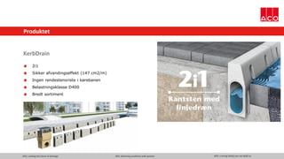 ACO. creating the future of drainage ACO. delivering excellence with passion ACO. a strong family you can build on
Produktet
KerbDrain
 2i1
 Sikker afvandingseffekt (147 cm2/m)
 Ingen rendestensriste i kørebanen
 Belastningsklasse D400
 Bredt sortiment
 
