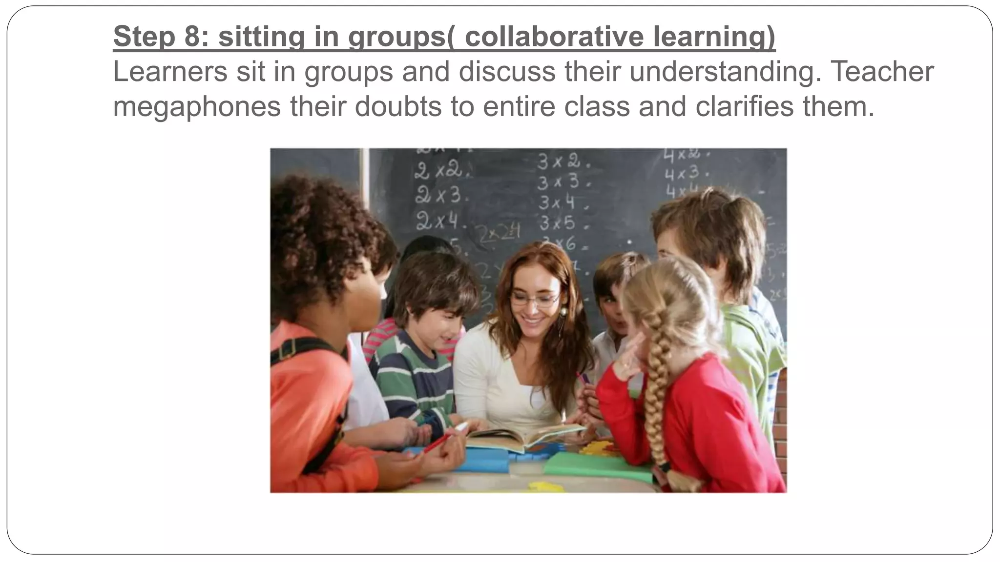 Step 8: sitting in groups( collaborative learning) 
Learners sit in groups and discuss their understanding. Teacher 
megaphones their doubts to entire class and clarifies them. 
 