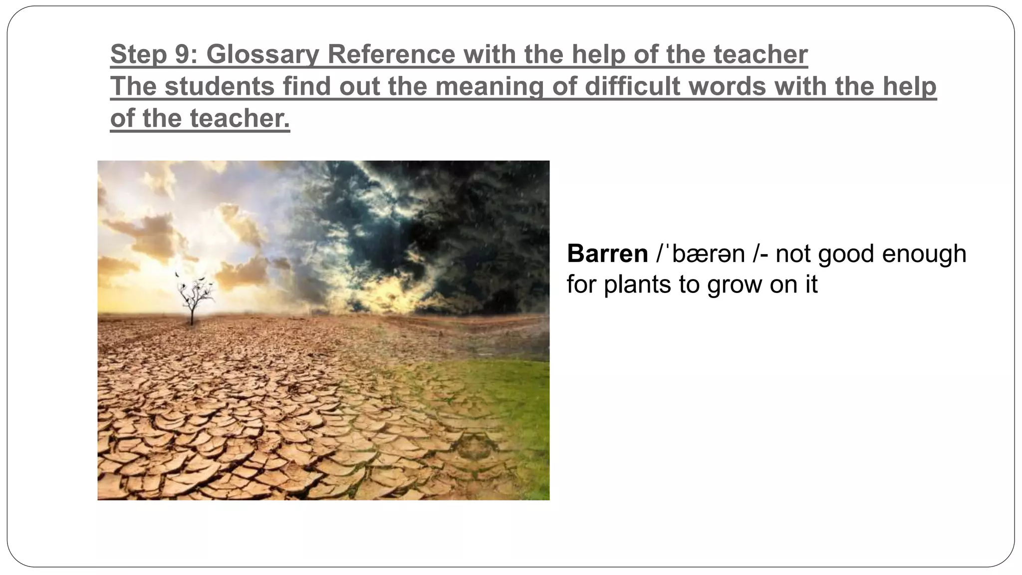 Step 9: Glossary Reference with the help of the teacher 
The students find out the meaning of difficult words with the help 
of the teacher. 
Barren /ˈbærən /- not good enough 
for plants to grow on it 
 
