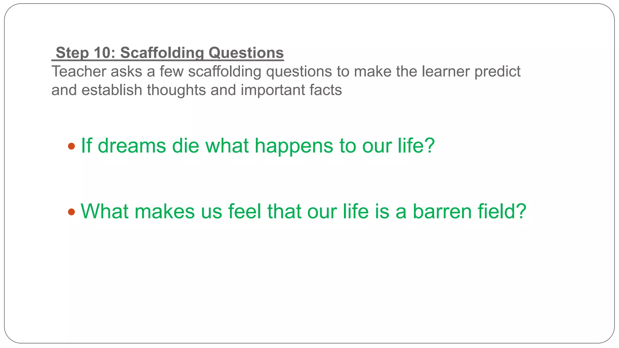 Step 10: Scaffolding Questions 
Teacher asks a few scaffolding questions to make the learner predict 
and establish thoughts and important facts 
 If dreams die what happens to our life? 
 What makes us feel that our life is a barren field? 
 