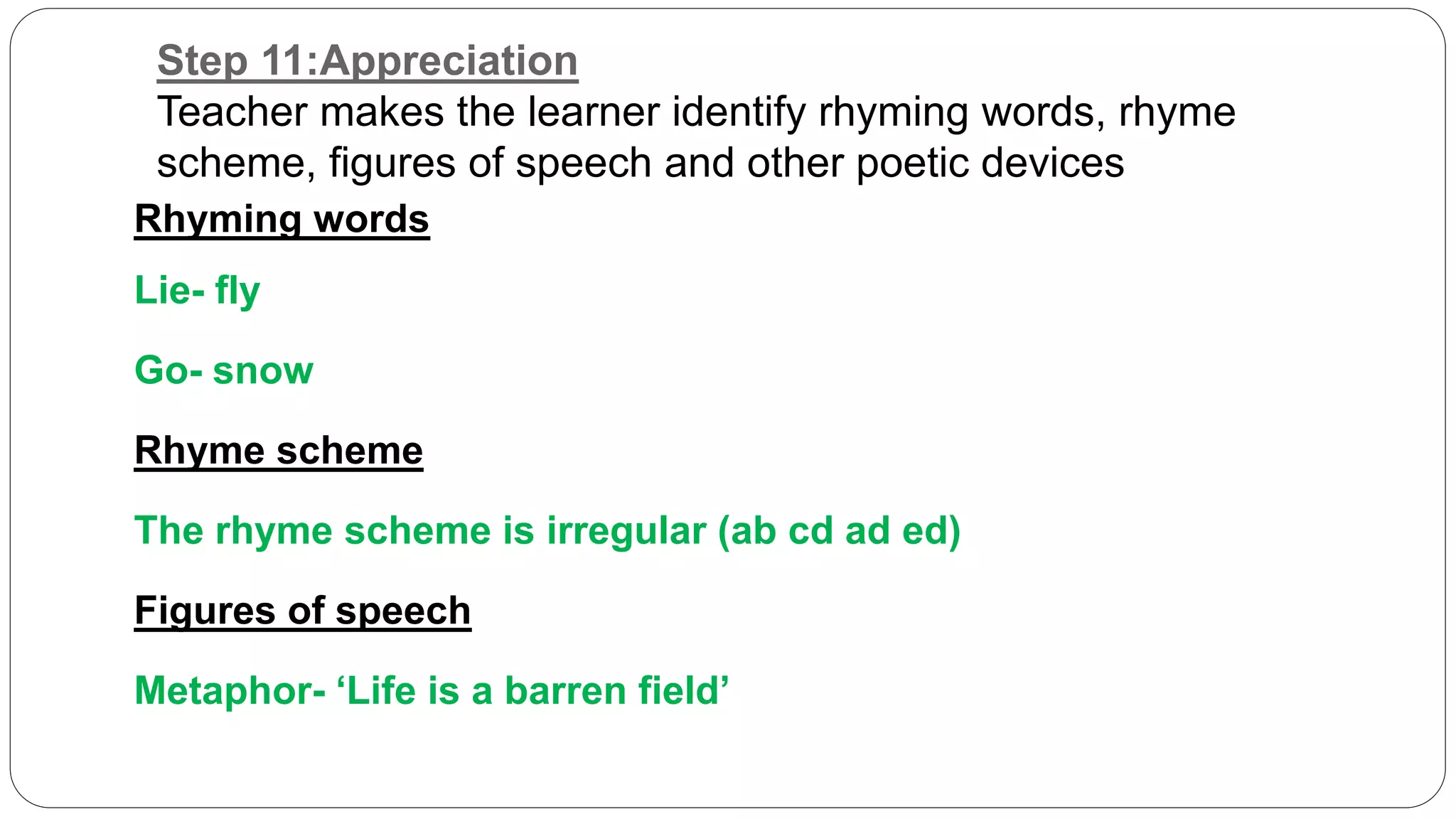 Step 11:Appreciation 
Teacher makes the learner identify rhyming words, rhyme 
scheme, figures of speech and other poetic devices 
Rhyming words 
Lie- fly 
Go- snow 
Rhyme scheme 
The rhyme scheme is irregular (ab cd ad ed) 
Figures of speech 
Metaphor- ‘Life is a barren field’ 
 