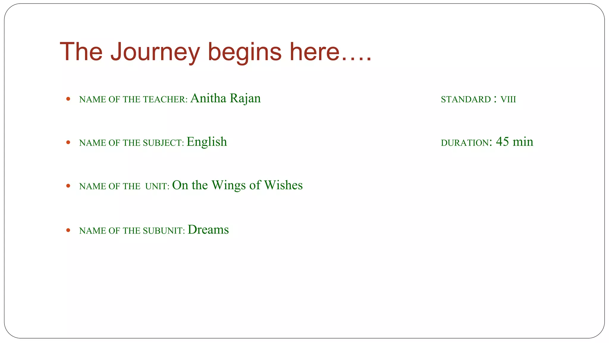 The Journey begins here…. 
 NAME OF THE TEACHER: Anitha Rajan STANDARD : VIII 
 NAME OF THE SUBJECT: English DURATION: 45 min 
 NAME OF THE UNIT: On the Wings of Wishes 
 NAME OF THE SUBUNIT: Dreams 
 