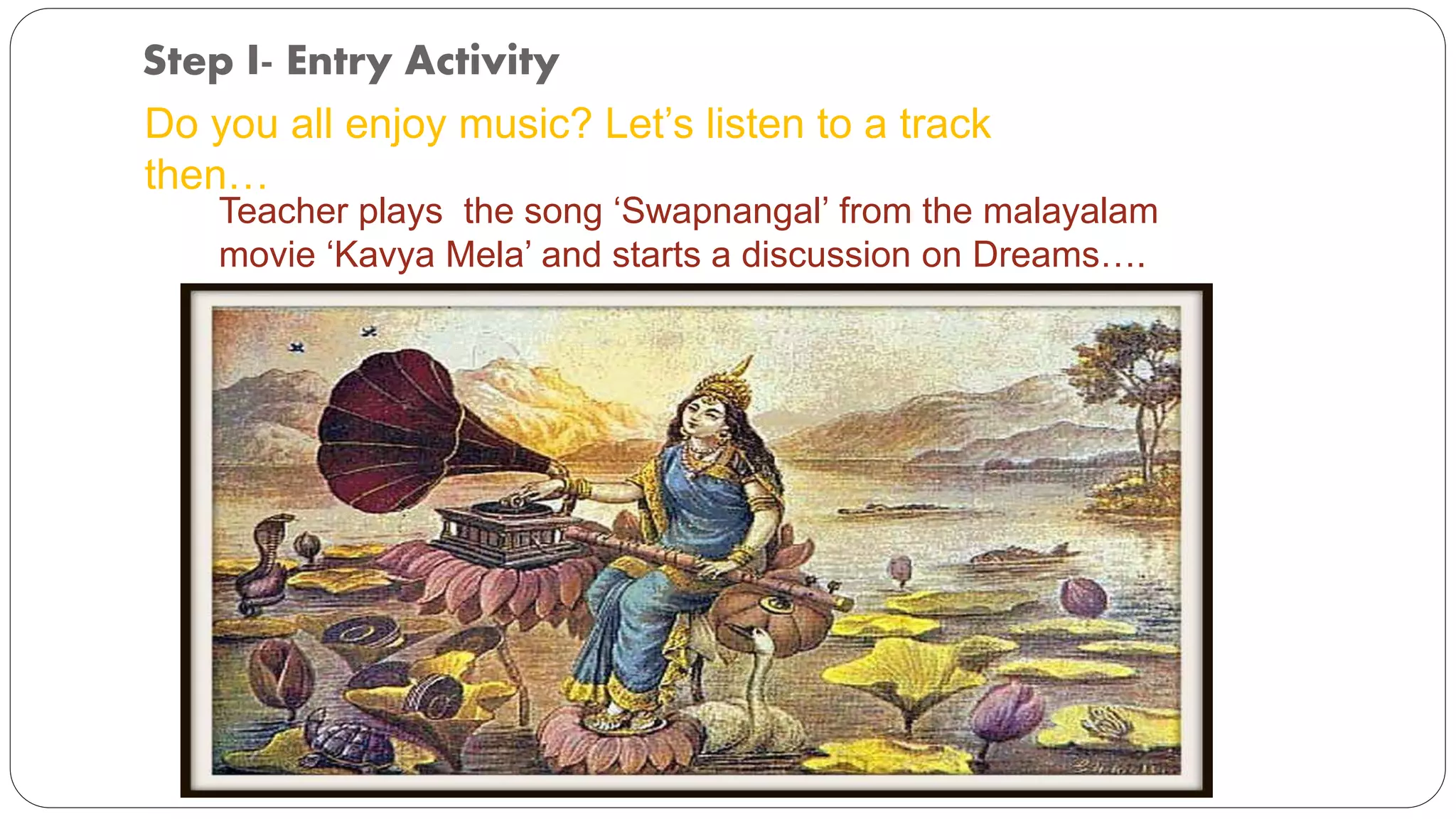 Step I- Entry Activity 
Do you all enjoy music? Let’s listen to a track 
then… 
Teacher plays the song ‘Swapnangal’ from the malayalam 
movie ‘Kavya Mela’ and starts a discussion on Dreams…. 
 