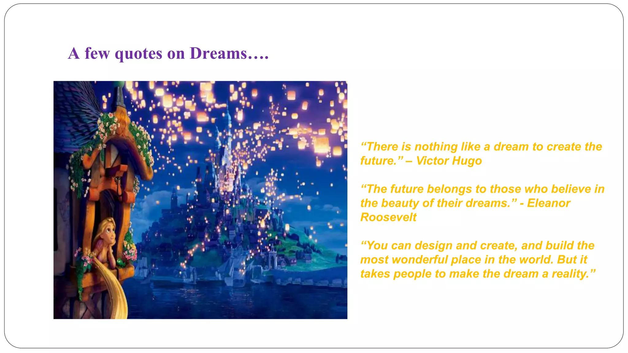 A few quotes on Dreams…. 
“There is nothing like a dream to create the 
future.” – Victor Hugo 
“The future belongs to those who believe in 
the beauty of their dreams.” - Eleanor 
Roosevelt 
“You can design and create, and build the 
most wonderful place in the world. But it 
takes people to make the dream a reality.” 
 