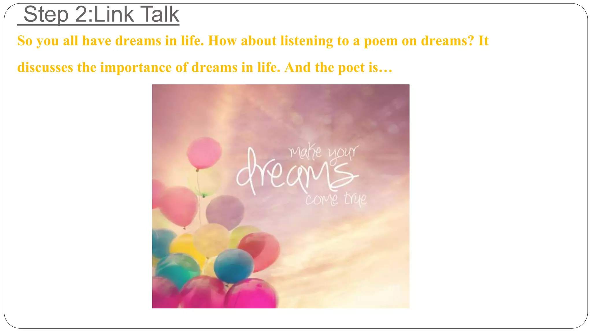 Step 2:Link Talk 
So you all have dreams in life. How about listening to a poem on dreams? It 
discusses the importance of dreams in life. And the poet is… 
 