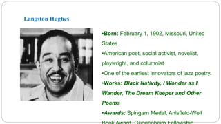 Langston Hughes 
•Born: February 1, 1902, Missouri, United 
States 
•American poet, social activist, novelist, 
playwright, and columnist 
•One of the earliest innovators of jazz poetry. 
•Works: Black Nativity, I Wonder as I 
Wander, The Dream Keeper and Other 
Poems 
•Awards: Spingarn Medal, Anisfield-Wolf 
Book Award, Guggenheim Fellowship. 
 