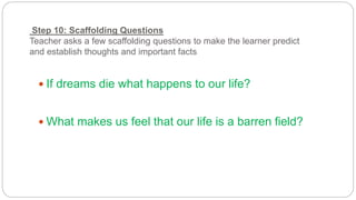 Step 10: Scaffolding Questions 
Teacher asks a few scaffolding questions to make the learner predict 
and establish thoughts and important facts 
 If dreams die what happens to our life? 
 What makes us feel that our life is a barren field? 
 