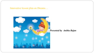 Innovative lesson plan on Dreams… 
Presented by Anitha Rajan 
 