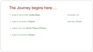 The Journey begins here…. 
 NAME OF THE TEACHER: Anitha Rajan STANDARD : VIII 
 NAME OF THE SUBJECT: English DURATION: 45 min 
 NAME OF THE UNIT: On the Wings of Wishes 
 NAME OF THE SUBUNIT: Dreams 
 