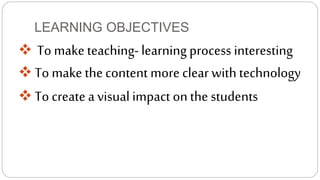 LEARNING OBJECTIVES 
 To make teaching- learning process interesting 
 To make the content more clear with technology 
 To create a visual impact on the students 
 