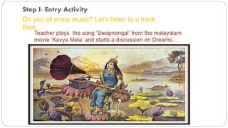 Step I- Entry Activity 
Do you all enjoy music? Let’s listen to a track 
then… 
Teacher plays the song ‘Swapnangal’ from the malayalam 
movie ‘Kavya Mela’ and starts a discussion on Dreams…. 
 