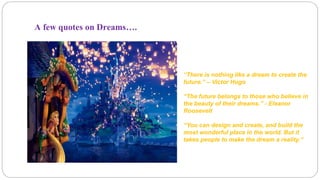 A few quotes on Dreams…. 
“There is nothing like a dream to create the 
future.” – Victor Hugo 
“The future belongs to those who believe in 
the beauty of their dreams.” - Eleanor 
Roosevelt 
“You can design and create, and build the 
most wonderful place in the world. But it 
takes people to make the dream a reality.” 
 