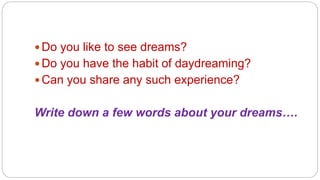  Do you like to see dreams? 
 Do you have the habit of daydreaming? 
Can you share any such experience? 
Write down a few words about your dreams…. 
 